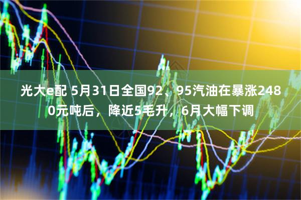 光大e配 5月31日全国92、95汽油在暴涨2480元吨后，降近5毛升，6月大幅下调
