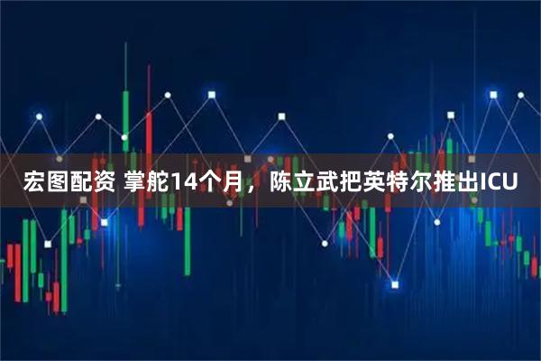 宏图配资 掌舵14个月，陈立武把英特尔推出ICU