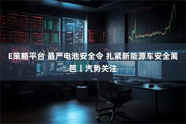 E策略平台 最严电池安全令 扎紧新能源车安全篱笆丨汽势关注