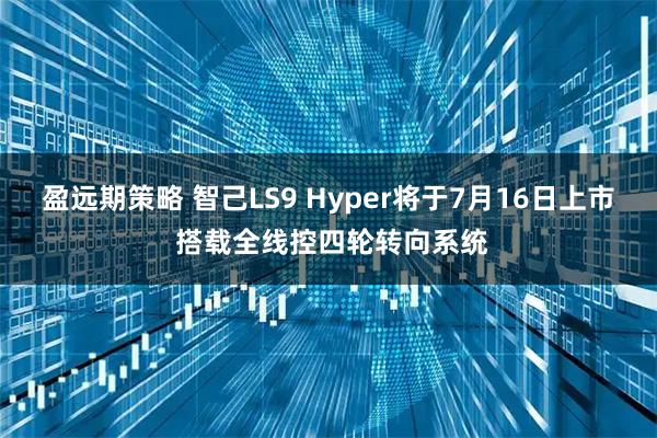 盈远期策略 智己LS9 Hyper将于7月16日上市 搭载全线控四轮转向系统