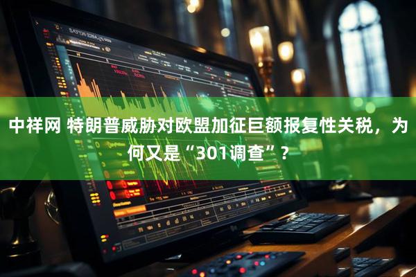 中祥网 特朗普威胁对欧盟加征巨额报复性关税，为何又是“301调查”？