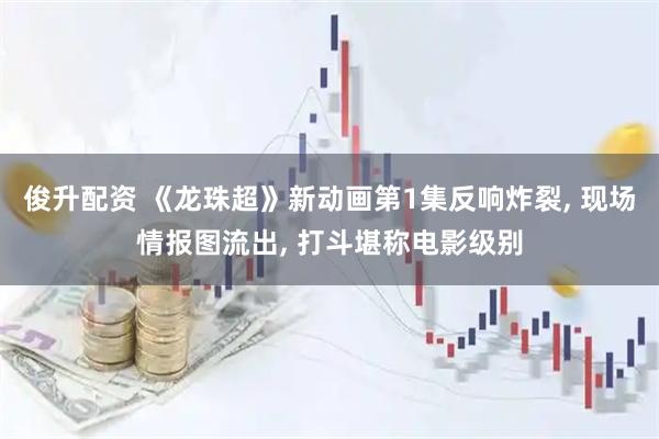 俊升配资 《龙珠超》新动画第1集反响炸裂, 现场情报图流出, 打斗堪称电影级别